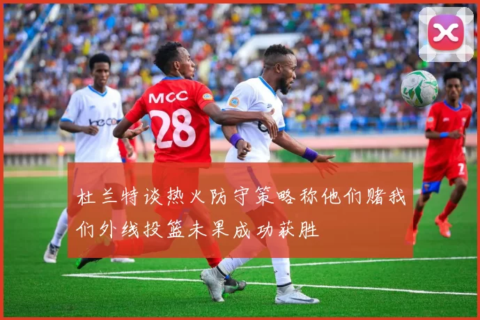 杜兰特谈热火防守策略称他们赌我们外线投篮未果成功获胜