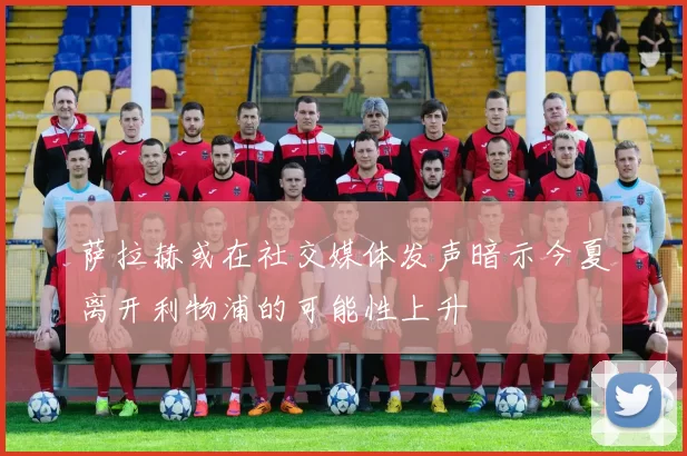 萨拉赫或在社交媒体发声暗示今夏离开利物浦的可能性上升