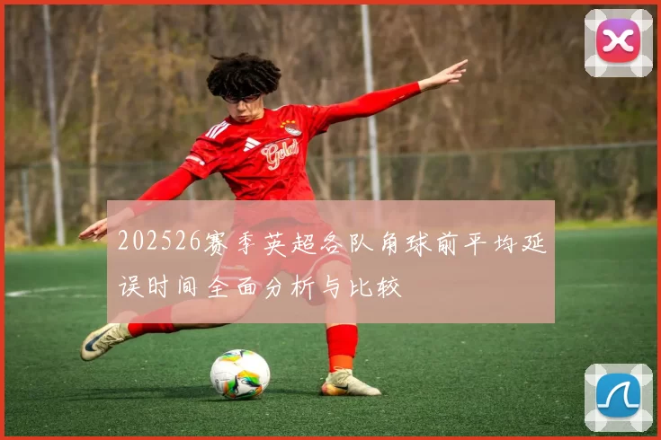 202526赛季英超各队角球前平均延误时间全面分析与比较