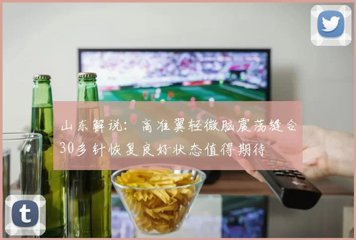 山东解说：高准翼轻微脑震荡缝合30多针恢复良好状态值得期待