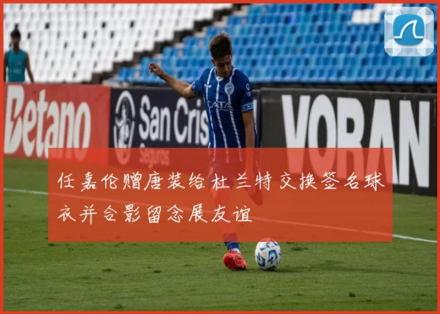 任嘉伦赠唐装给杜兰特交换签名球衣并合影留念展友谊