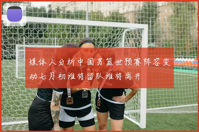 媒体人分析中国男篮世预赛阵容变动七月初谁将留队谁将离开