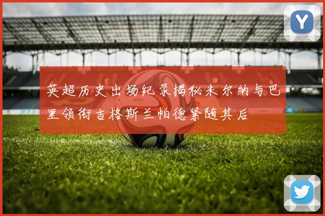 英超历史出场纪录揭秘米尔纳与巴里领衔吉格斯兰帕德紧随其后