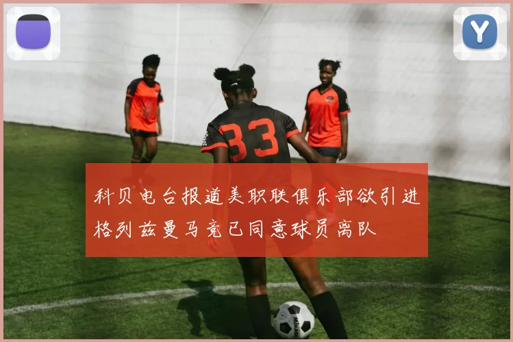 科贝电台报道美职联俱乐部欲引进格列兹曼马竞已同意球员离队