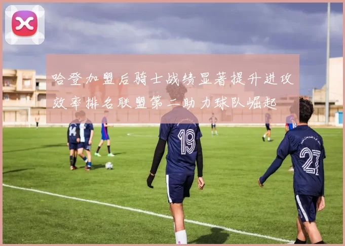 哈登加盟后骑士战绩显著提升进攻效率排名联盟第二助力球队崛起
