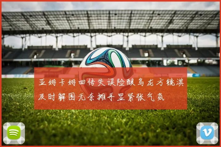 亚姆卡姆回传失误险酿乌龙方镜淇及时解围无奈摊手显紧张气氛