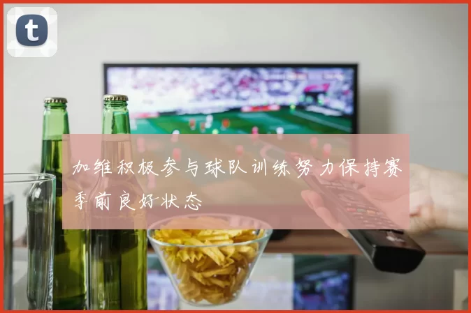 加维积极参与球队训练努力保持赛季前良好状态