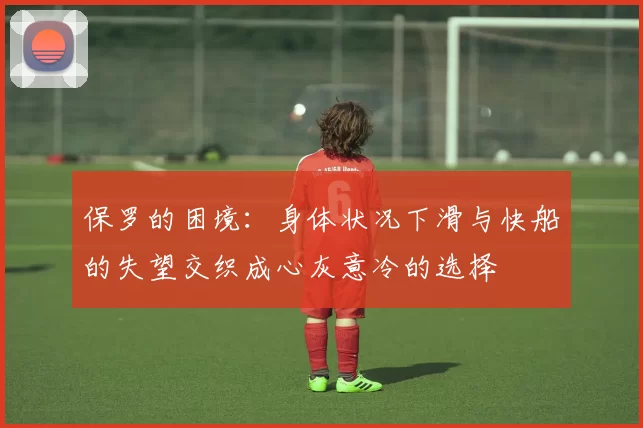 保罗的困境：身体状况下滑与快船的失望交织成心灰意冷的选择