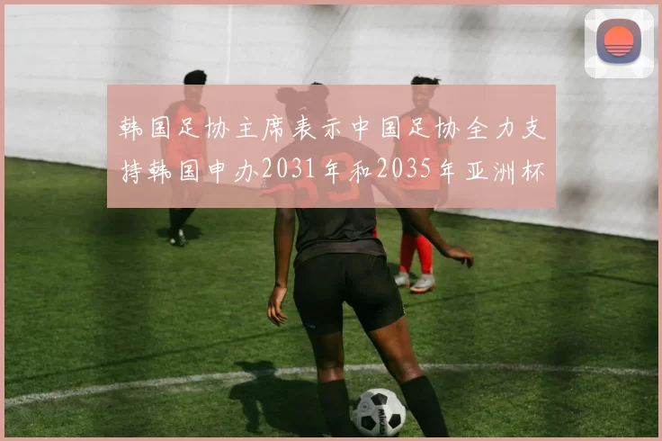 韩国足协主席表示中国足协全力支持韩国申办2031年和2035年亚洲杯赛事