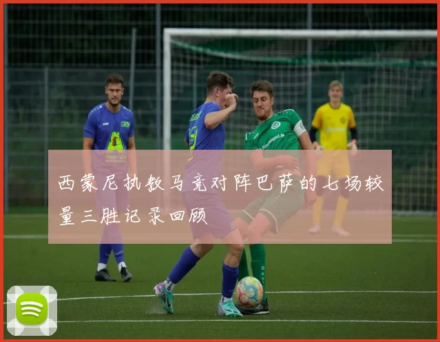 西蒙尼执教马竞对阵巴萨的七场较量三胜记录回顾