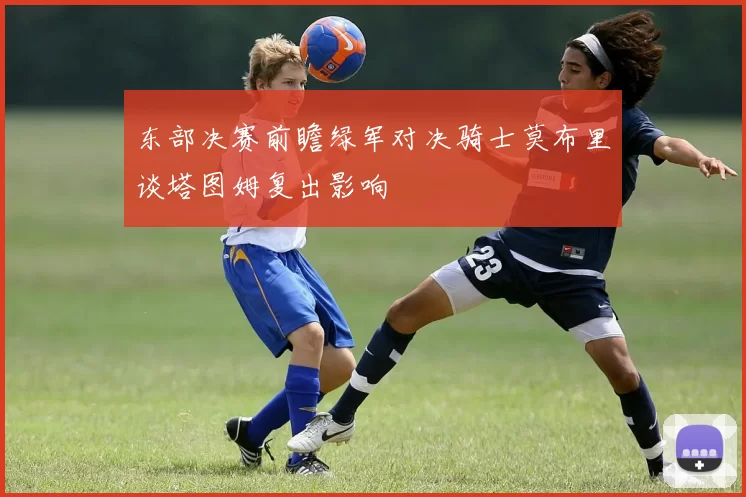 东部决赛前瞻绿军对决骑士莫布里谈塔图姆复出影响