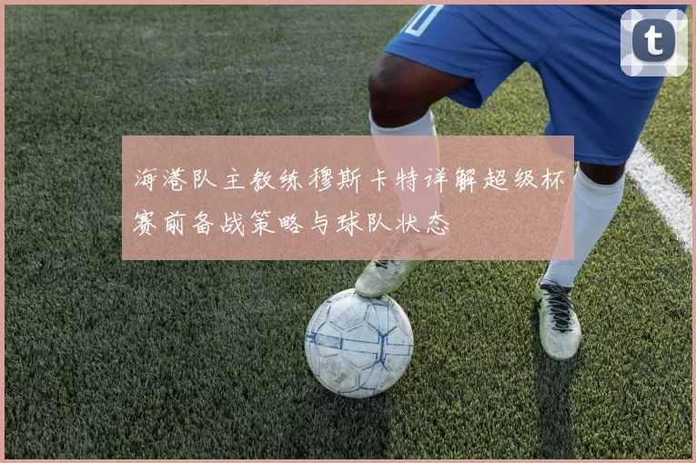 海港队主教练穆斯卡特详解超级杯赛前备战策略与球队状态