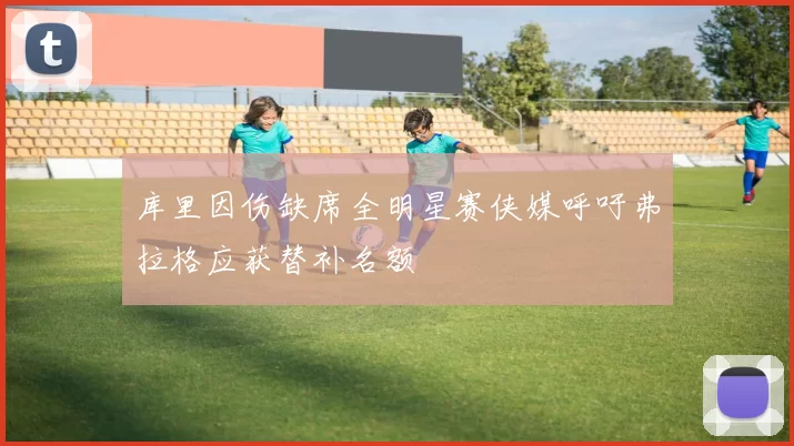库里因伤缺席全明星赛侠媒呼吁弗拉格应获替补名额