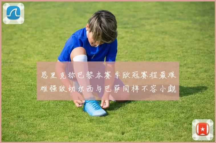 恩里克称巴黎本赛季欧冠赛程最艰难强敌切尔西与巴萨同样不容小觑