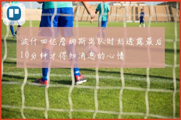 波什回忆詹姆斯离队时刻透露最后10分钟才得知消息的心情