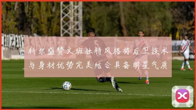 科尔盛赞文班独特风格将后卫技术与身材优势完美结合具备明星气质与球队形象