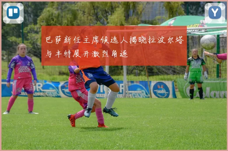 巴萨新任主席候选人揭晓拉波尔塔与丰特展开激烈角逐