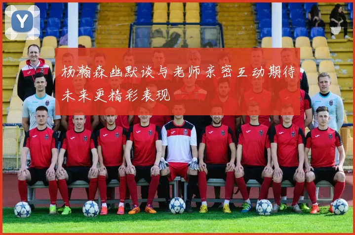杨瀚森幽默谈与老师亲密互动期待未来更精彩表现