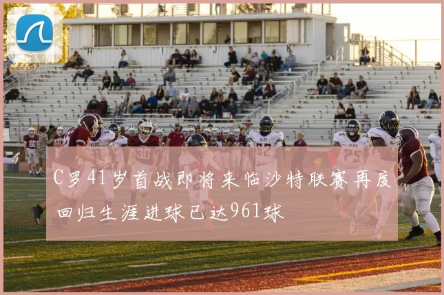 C罗41岁首战即将来临沙特联赛再度回归生涯进球已达961球
