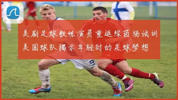 美剧足球教练演员重返绿茵场试训美国球队揭示年轻时的足球梦想