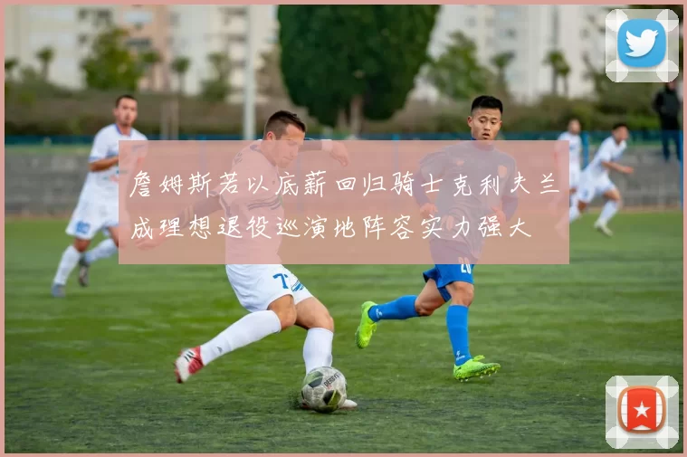 詹姆斯若以底薪回归骑士克利夫兰成理想退役巡演地阵容实力强大